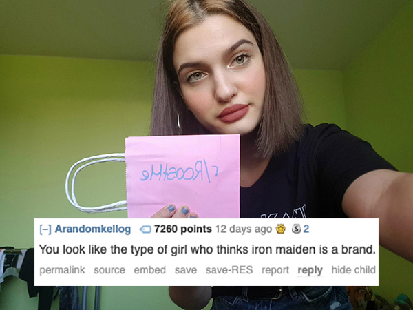 roast beauty - outaoon? Arandomkellog 7260 points 12 days ago 32 You look the type of girl who thinks iron maiden is a brand. permalink source embed save saveRes report hide child