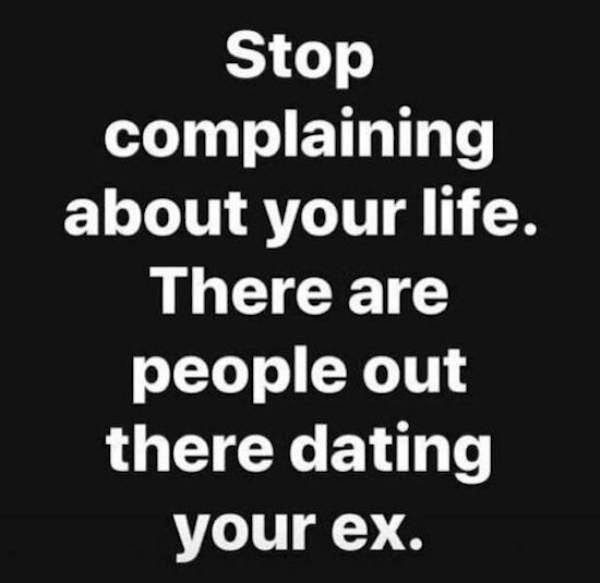 stop complaining about your life - Stop complaining about your life. There are people out there dating your ex.