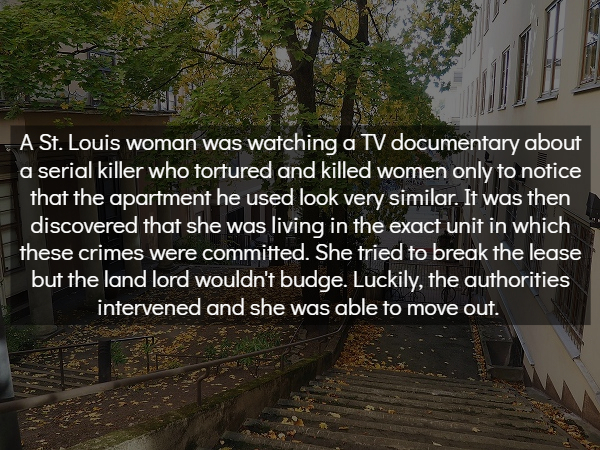 tree - A St. Louis woman was watching a Tv documentary about a serial killer who tortured and killed women only to notice that the apartment he used look very similar. It was then discovered that she was living in the exact unit in which these crimes were