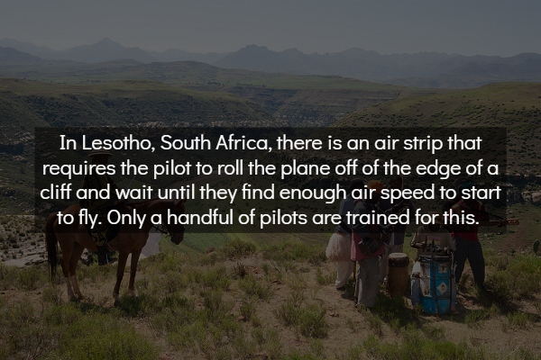 wilderness - In Lesotho, South Africa, there is an air strip that requires the pilot to roll the plane off of the edge of a cliff and wait until they find enough air speed to start to fly. Only a handful of pilots are trained for this.