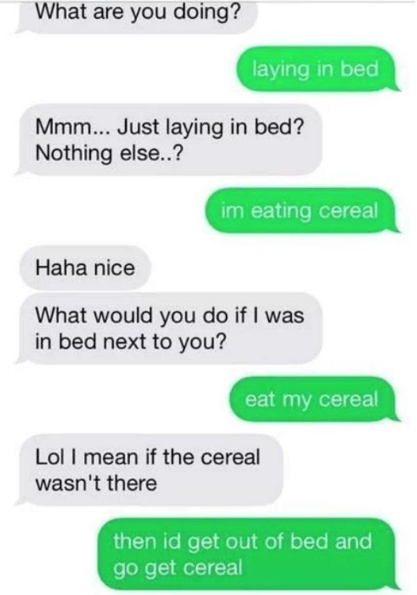 mean flirting meme - What are you doing? laying in bed Mmm... Just laying in bed? Nothing else..? im eating cereal Haha nice What would you do if I was in bed next to you? eat my cereal Lol I mean if the cereal wasn't there then id get out of bed and go g
