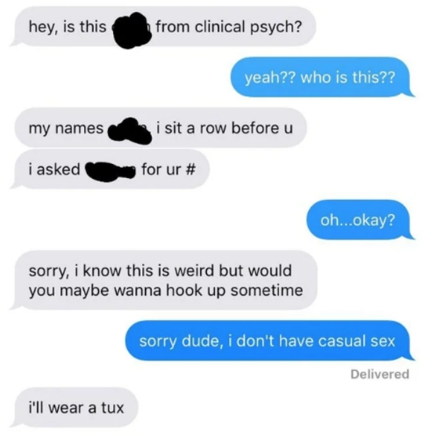 communication - hey, is this from clinical psych? yeah?? who is this?? my names i sit a row before u i asked for ur # oh...okay? sorry, i know this is weird but would you maybe wanna hook up sometime sorry dude, i don't have casual sex Delivered i'll wear