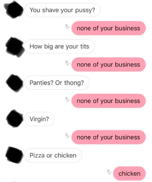 lip - You shave your pussy? none of your business How big are your tits none of your business Panties? Or thong? none of your business Virgin? none of your business Pizza or chicken chicken