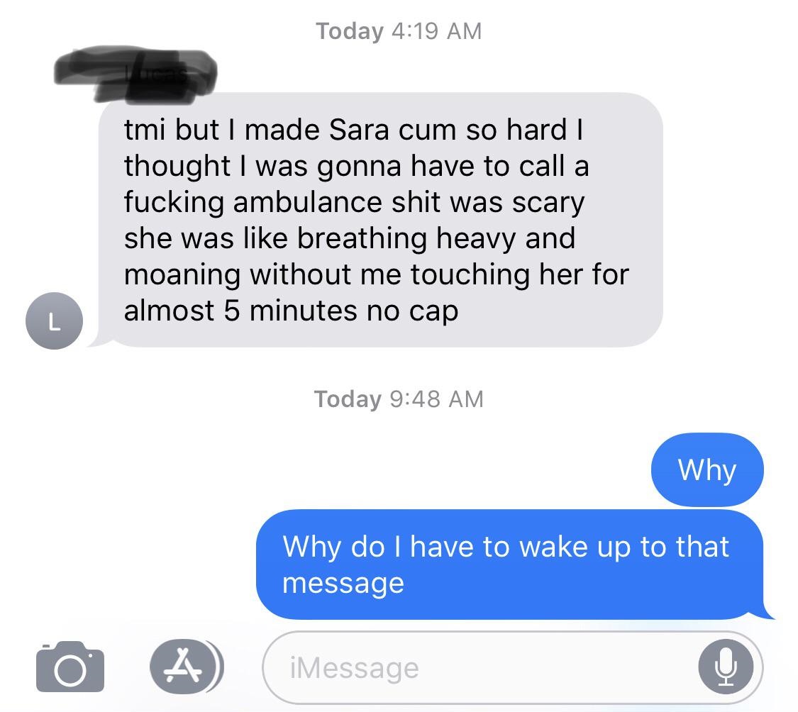 angle - Today tmi but I made Sara cum so hard | thought I was gonna have to call a fucking ambulance shit was scary she was breathing heavy and moaning without me touching her for almost 5 minutes no cap Today Why Why do I have to wake up to that message 