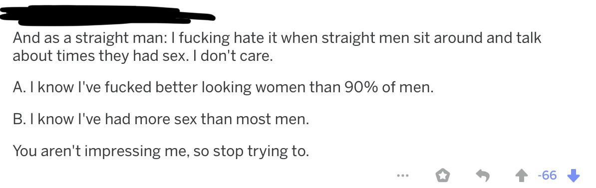 document - And as a straight man I fucking hate it when straight men sit around and talk about times they had sex. I don't care. A. I know I've fucked better looking women than 90% of men. B. I know I've had more sex than most men. You aren't impressing m
