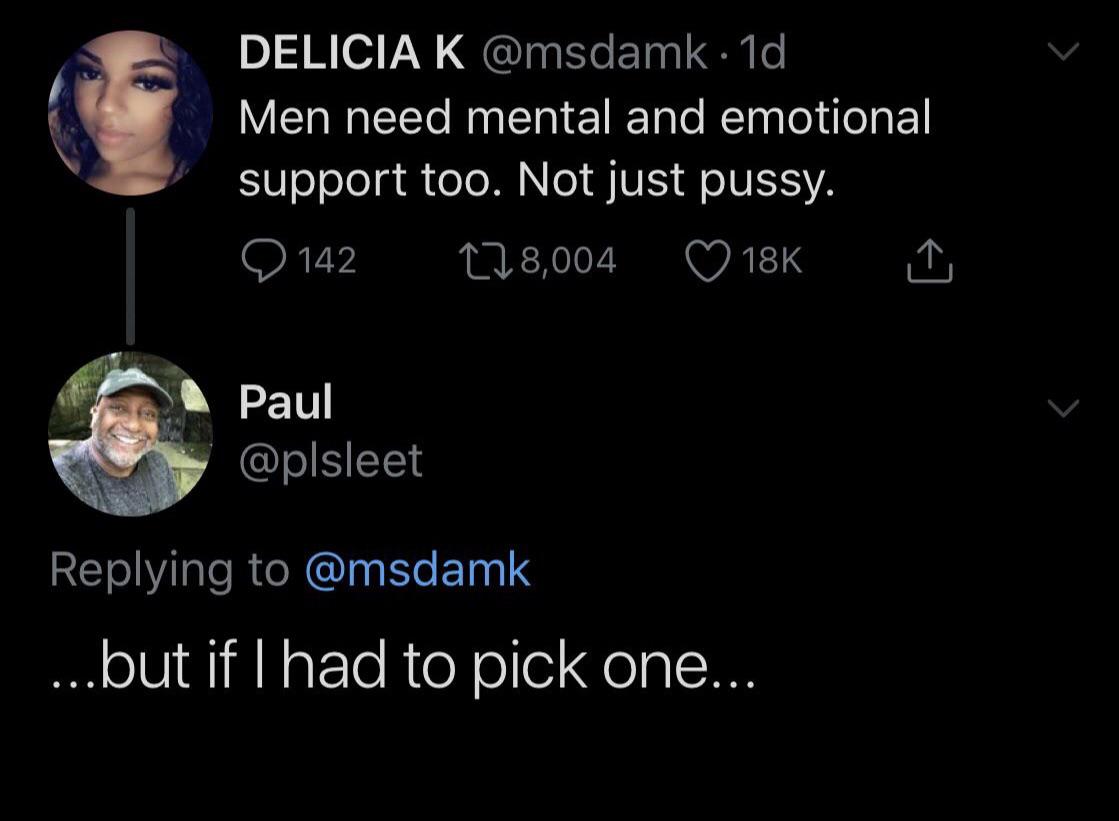 Delicia K . 1d Men need mental and emotional support too. Not just pussy. O 142 278,004 18K A Paul ....but if I had to pick one...