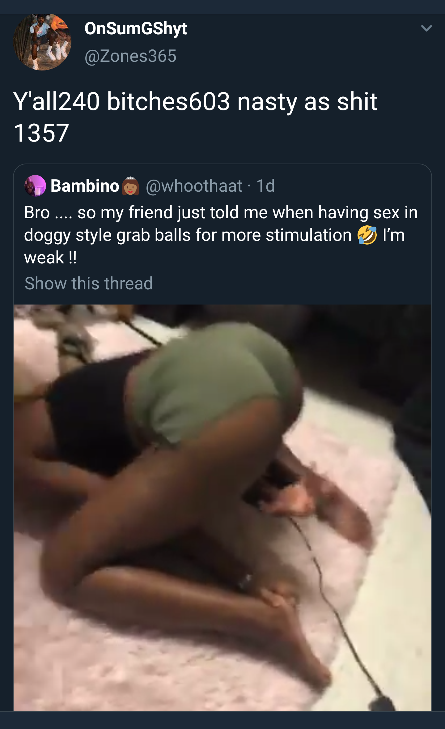 OnSumGShyt Y'all240 bitches603 nasty as shit 1357 Bambino 1d Bro.... so my friend just told me when having sex in doggy style grab balls for more stimulation I'm weak !! Show this thread