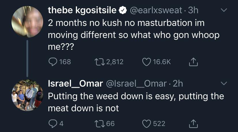 thebe kgositsile . 3h 2 months no kush no masturbation im moving different so what who gon whoop me??? 168 272,812 16.66 1 Israel_Omar . 2h Putting the weed down is easy, putting the meat down is not 24 2766 522 1