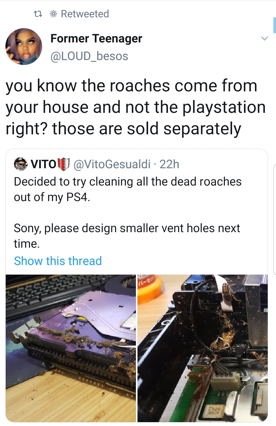 material - t7 Retweeted Former Teenager you know the roaches come from your house and not the playstation right? those are sold separately Vitolu Gesualdi22h Decided to try cleaning all the dead roaches out of my PS4. Sony, please design smaller vent hole