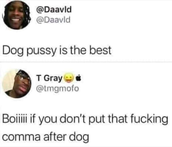 Dog pussy is the best if you don't put that fucking comma after dog