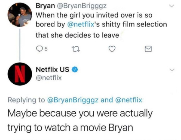 When the girl you invited over is so bored by 's shitty film selection that she decides to leave 25 to Netflix Us Brigggz and Maybe because you were actually trying to watch a movie Bryan