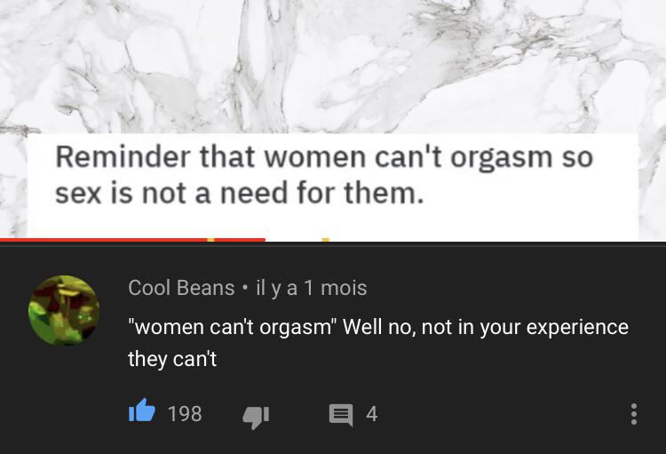 water - Reminder that women can't orgasm so sex is not a need for them. Cool Beans . il y a 1 mois "women can't orgasm" Well no, not in your experience they can't ib1984