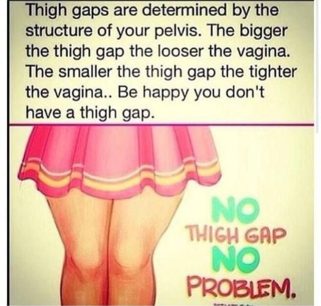 no thigh gap no problem - Thigh gaps are determined by the structure of your pelvis. The bigger the thigh gap the looser the vagina. The smaller the thigh gap the tighter the vagina.. Be happy you don't have a thigh gap. Thigh Gap No Problem.