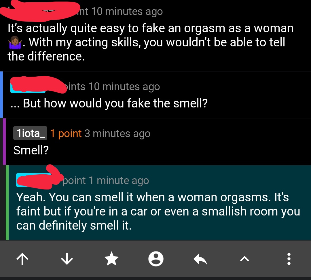 screenshot - m int 10 minutes ago It's actually quite easy to fake an orgasm as a woman 19. With my acting skills, you wouldn't be able to tell the difference. bints 10 minutes ago ... But how would you fake the smell? 1iota_ 1 point 3 minutes ago Smell? 