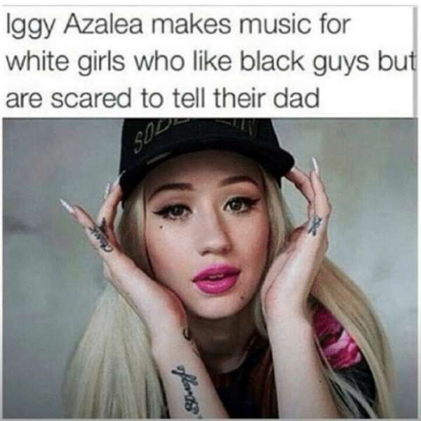 iggy azalea memes - Iggy Azalea makes music for white girls who black guys but are scared to tell their dad Swap