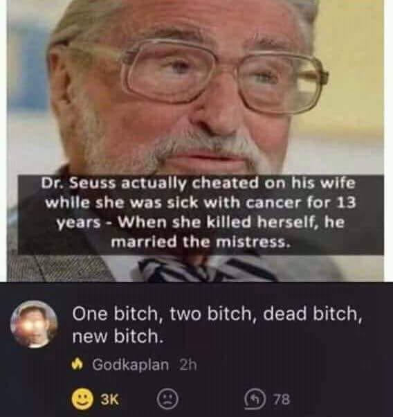 theodor seuss geisel - Dr. Seuss actually cheated on his wife while she was sick with cancer for 13 years When she killed herself, he married the mistress. One bitch, two bitch, dead bitch, new bitch. Godkaplan 2h @ 3K @ 78