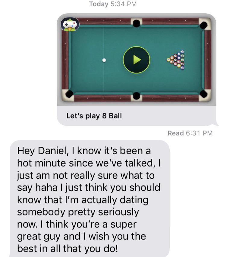 snooker - Today Let's play 8 Ball Read Hey Daniel, I know it's been a hot minute since we've talked, I just am not really sure what to say haha I just think you should know that I'm actually dating somebody pretty seriously now. I think you're a super gre