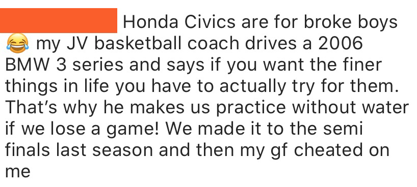 document - Honda Civics are for broke boys e my Jv basketball coach drives a 2006 Bmw 3 series and says if you want the finer things in life you have to actually try for them. That's why he makes us practice without water if we lose a game! We made it to 