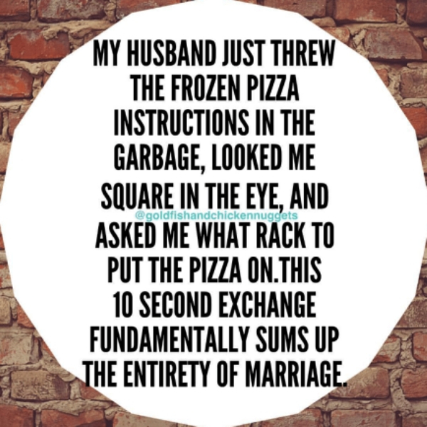 pattern - My Husband Just Threw The Frozen Pizza Instructions In The Garbage, Looked Me Square In The Eye, And Asked Me What Rack To Put The Pizza On.This 10 Second Exchange Fundamentally Sums Up The Entirety Of Marriage.