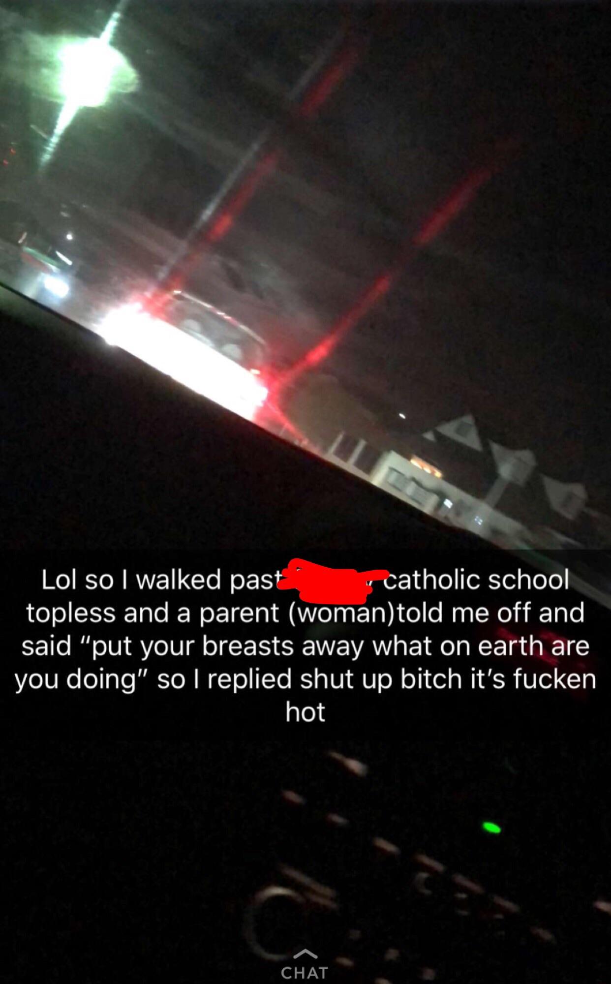 light - Lol so I walked past catholic school topless and a parent womantold me off and said "put your breasts away what on earth are you doing" so I replied shut up bitch it's fucken hot Chat