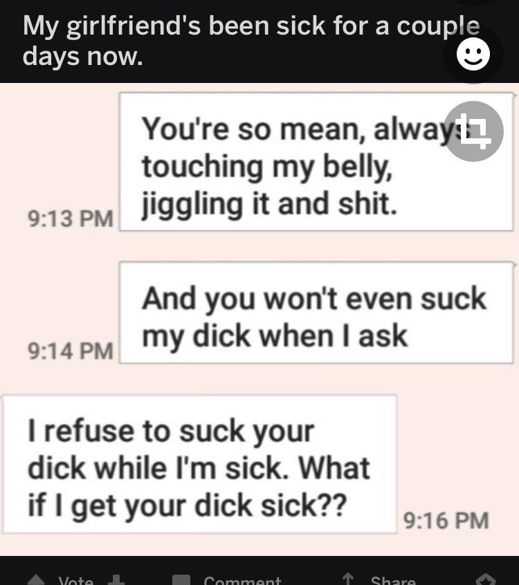document - My girlfriend's been sick for a couple days now. You're so mean, alway touching my belly, jiggling it and shit. And you won't even suck my dick when I ask I refuse to suck your dick while I'm sick. What if I get your dick sick?? Vote omment