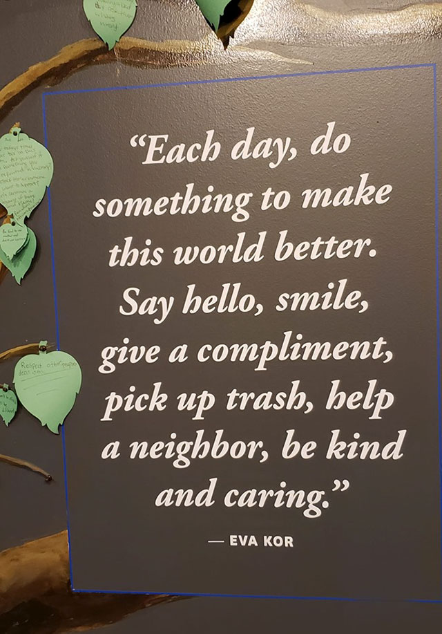 Each day, do something to make this world better. Say hello, smile, give a compliment, pick up trash, help a neighbor, be kind and caring." Respect to Eva Kor