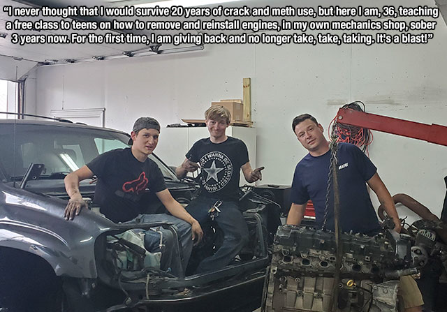 car - I never thought that I would survive 20 years of crack and meth use, but here I am, 36, teaching a free class to teens on how to remove and reinstall engines, in my own mechanics shop, sober 3 years now. For the first time, I am giving back and no l