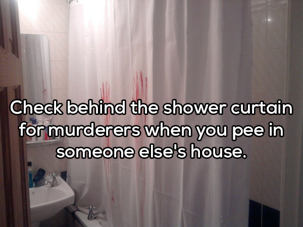 curtain - Check behind the shower curtain for murderers when you pee in someone else's house.