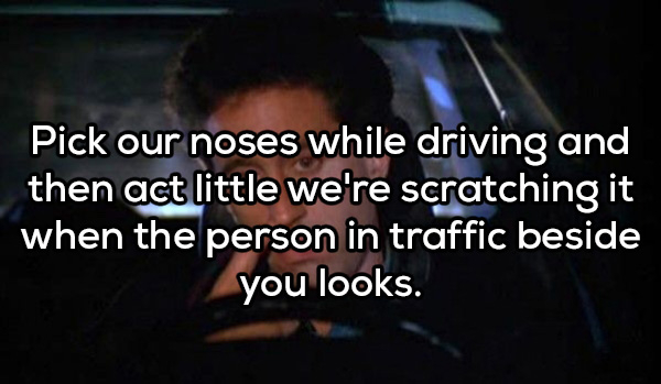 photo caption - Pick our noses while driving and then act little we're scratching it when the person in traffic beside you looks.