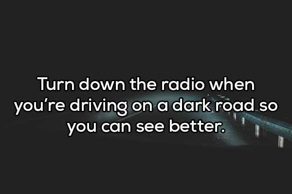 darkness - Turn down the radio when you're driving on a dark road so you can see better.