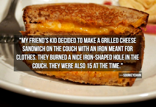 grilled cheese sandwich - "My Friend'S Kid Decided To Make A Grilled Cheese Sandwich On The Couch With An Iron Meant For Clothes. They Burned A Nice IronShaped Hole In The Couch. They Were Also 15 At The Time." Sourkeychain