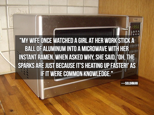 microwave oven - 1998 "My Wife Once Watched A Girl At Her Work Stick A Ball Of Aluminum Into A Microwave With Her Instant Ramen. When Asked Why. She Said. 'Oh, The Sparks Are Just Because It'S Heating Up Faster!' As If It Were Common Knowledge." Solohman