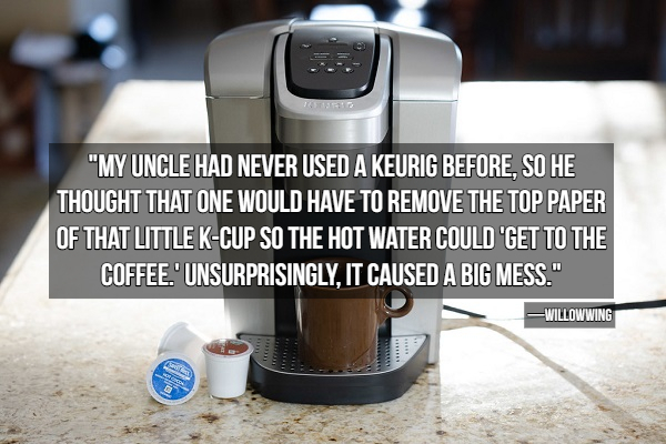 coffeemaker - "My Uncle Had Never Used A Keurig Before, So He Thought That One Would Have To Remove The Top Paper Of That Little KCup So The Hot Water Could 'Get To The Coffee.' Unsurprisingly, It Caused A Big Mess." Willowwing