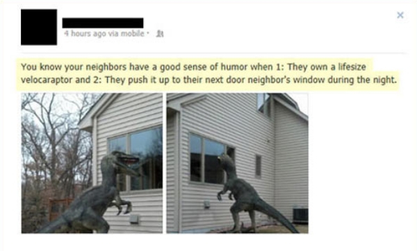 pranks for neighbors - 4 hours ago via mobile. A You know your neighbors have a good sense of humor when 1 They own a lifesize velocaraptor and 2 They push it up to their next door neighbor's window during the night.