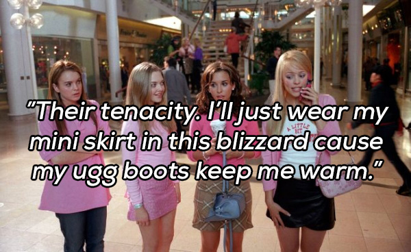mean girls - "Their tenacity. I'll just wear my mini skirt in this blizzard cause my ugg boots keep mewarm."