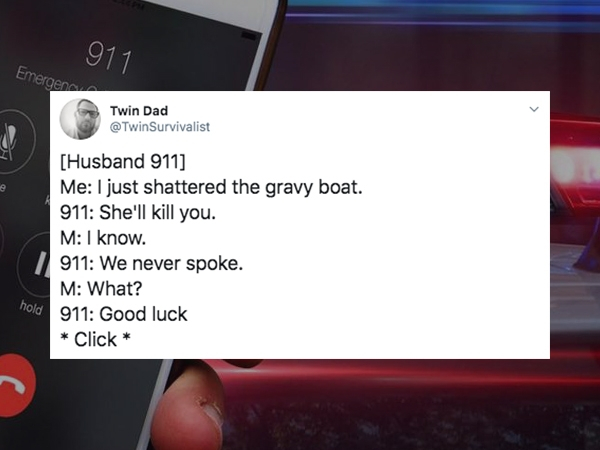 multimedia - 911 Emergen Twin Dad Survivalist Husband 911 Me I just shattered the gravy boat. 911 She'll kill you. M I know. 911 We never spoke. M What? 911 Good luck Click hold