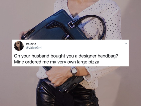 Valerie Oh your husband bought you a designer handbag? Mine ordered me my very own large pizza