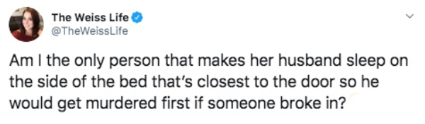 document - The Weiss Life Life Am I the only person that makes her husband sleep on the side of the bed that's closest to the door so he would get murdered first if someone broke in?