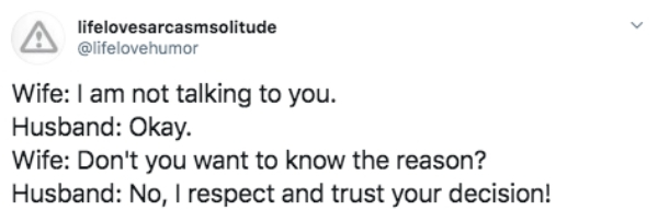 document - A lifelovesarcasmsolitude lifelor Wife I am not talking to you. Husband Okay. Wife Don't you want to know the reason? Husband No, I respect and trust your decision!