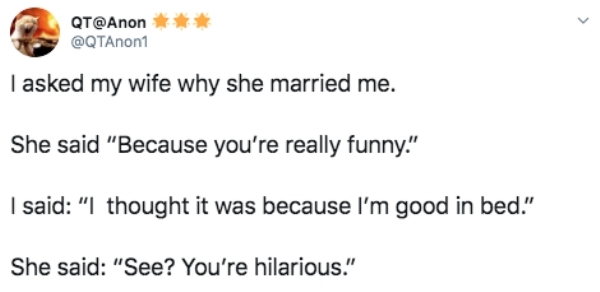 oh wait that's my idiot - Qt I asked my wife why she married me. She said "Because you're really funny." I said "I thought it was because I'm good in bed." She said "See? You're hilarious."