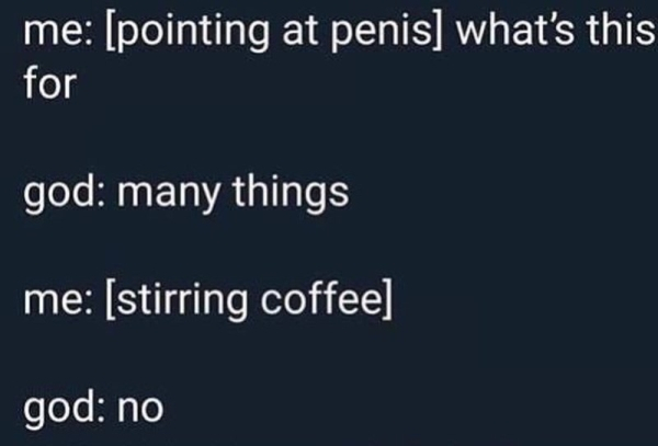 stirring coffee with penis - me pointing at penis what's this for god many things me stirring coffee god no
