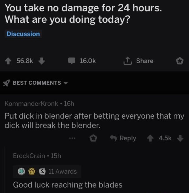 You take no damage for 24 hours. What are you doing today? Discussion Best KommanderKronk. 16h Put dick in blender after betting everyone that my dick will break the blender. ... ErockCrain 15h O 11 Awards Good luck reaching the blades
