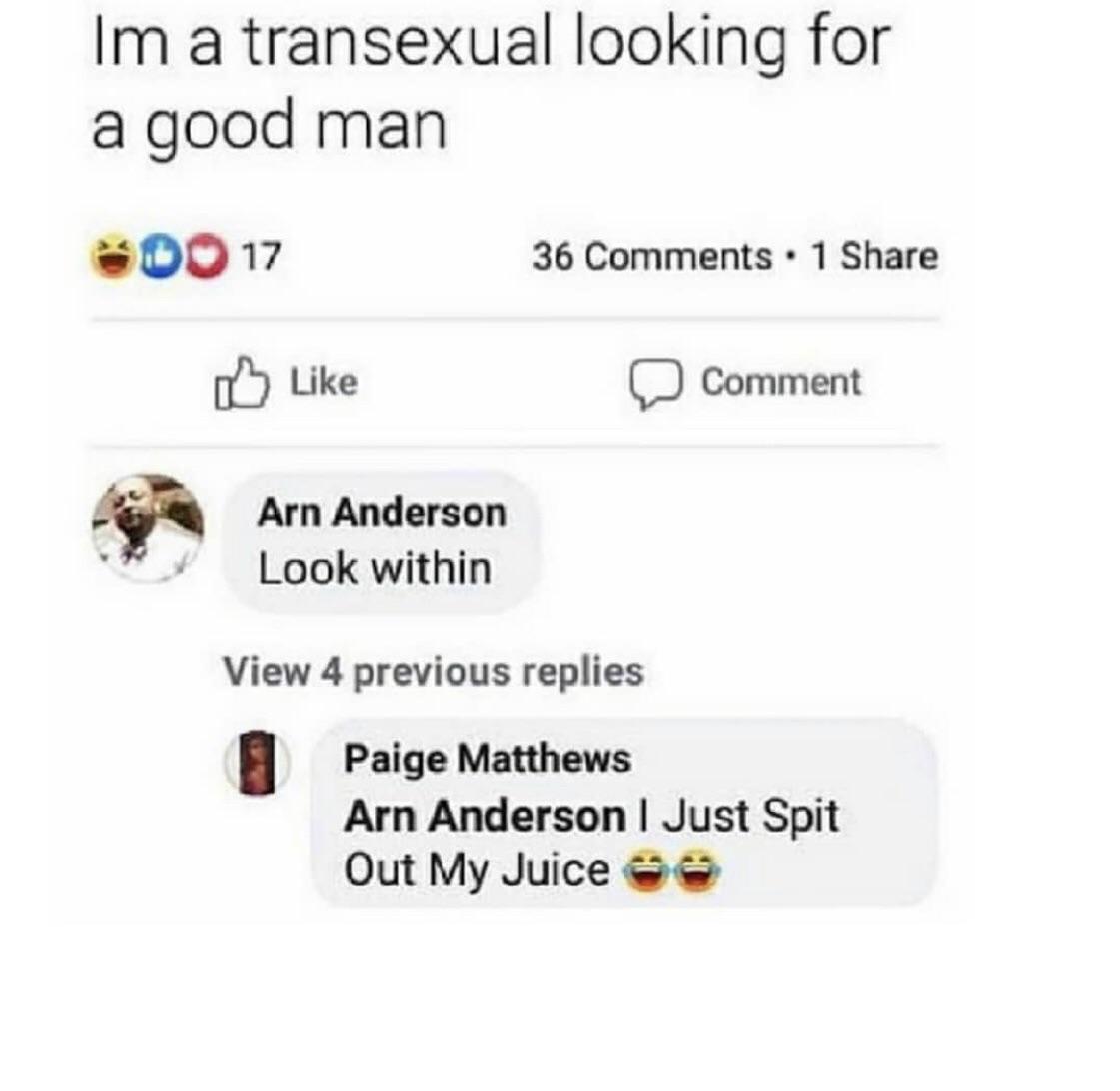 Im a transexual looking for a good man Do 17 36 . 1 Comment Arn Anderson Look within View 4 previous replies Paige Matthews Arn Anderson I Just Spit Out My Juice