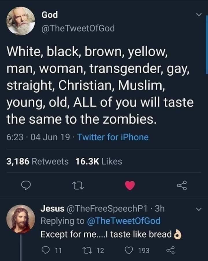 God White, black, brown, yellow, man, woman, transgender, gay, straight, Christian, Muslim, young, old, All of you will taste the same to the zombies. . 04 Jun 19 Twitter for iPhone 3,186 Jesus . 3h @ The TweetOfGod, Except for me....I taste