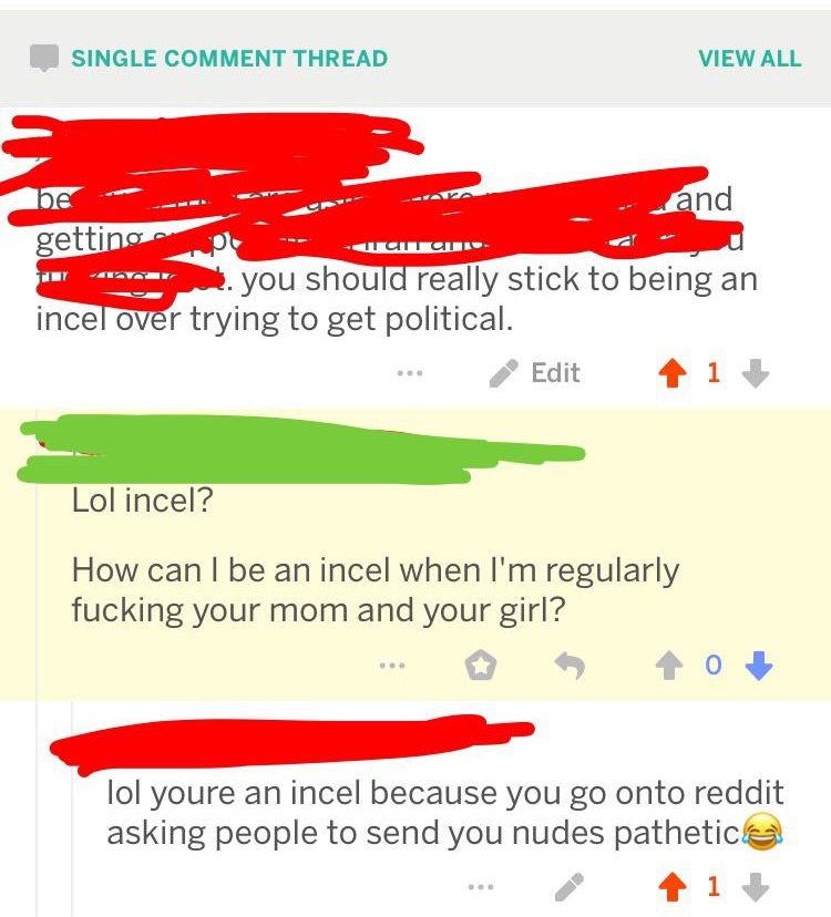 graphics - Single Comment Thread View All be and getting 20 . you should really stick to being an incel over trying to get political. ... Edit 1 Lol incel? How can I be an incel when I'm regularly fucking your mom and your girl? ... o lol youre an incel b