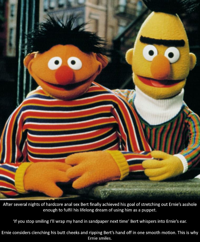 dark meme - bert and ernie - After several nights of hardcore anal sex Bert finally achieved his goal of stretching out Ernie's asshole enough to fulfil his lifelong dream of using him as a puppet. 'If you stop smiling I'll wrap my hand in sandpaper next 