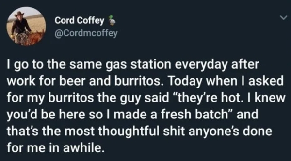 Cord Coffey 3 I go to the same gas station everyday after work for beer and burritos. Today when I asked for my burritos the guy said they're hot. I knew you'd be here so I made a fresh batch and that's the most thoughtful shit anyone's done for me in…