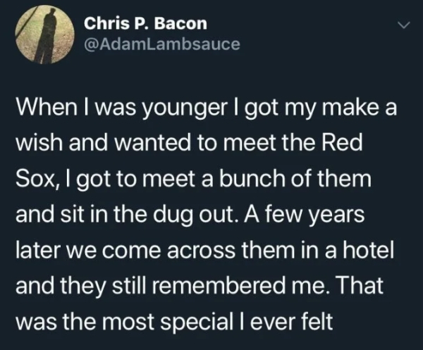 john 3 16 - Chris P. Bacon When I was younger I got my make a wish and wanted to meet the Red Sox, I got to meet a bunch of them and sit in the dug out. A few years later we come across them in a hotel and they still remembered me. That was the most speci