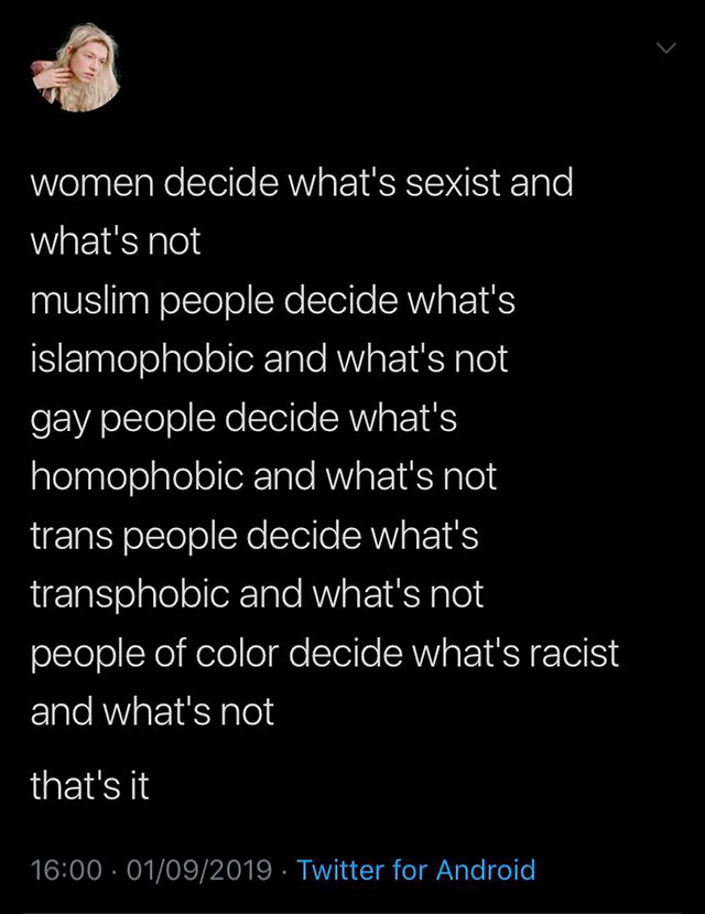 atmosphere - women decide what's sexist and what's not muslim people decide what's islamophobic and what's not gay people decide what's homophobic and what's not trans people decide what's transphobic and what's not people of color decide what's racist an