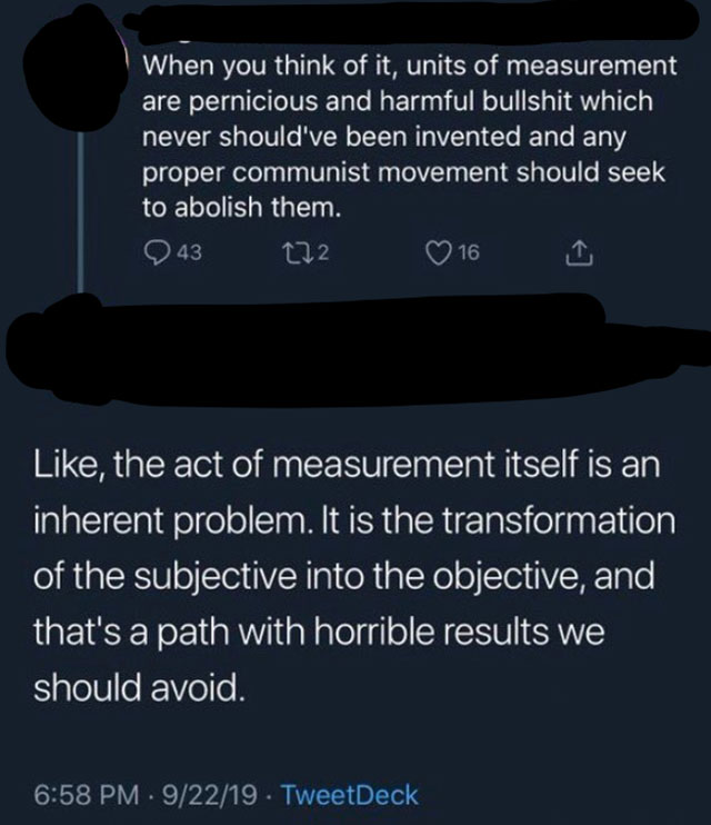 units of measurement are pernicious - When you think of it, units of measurement are pernicious and harmful bullshit which never should've been invented and any proper communist movement should seek to abolish them. 0 43 272 16 i , the act of measurement 